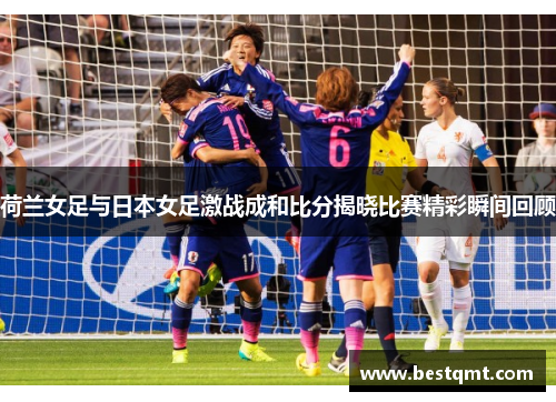 荷兰女足与日本女足激战成和比分揭晓比赛精彩瞬间回顾